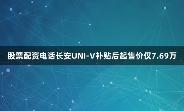 股票配资电话长安UNI-V补贴后起售价仅7.69万